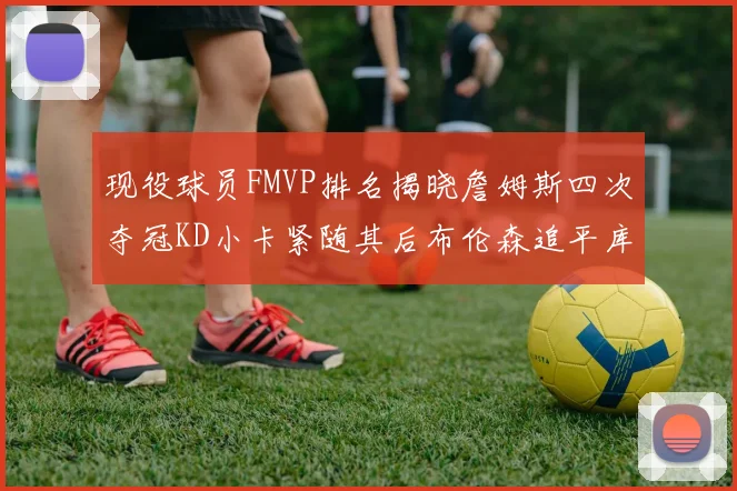 现役球员FMVP排名揭晓詹姆斯四次夺冠KD小卡紧随其后布伦森追平库里约基奇等