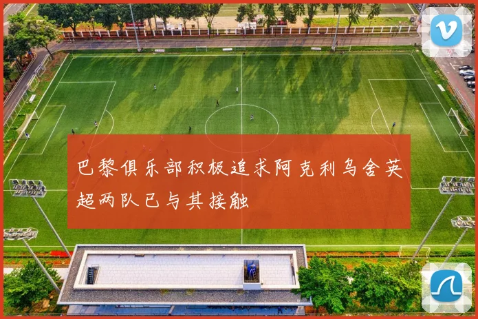 巴黎俱乐部积极追求阿克利乌舍英超两队已与其接触