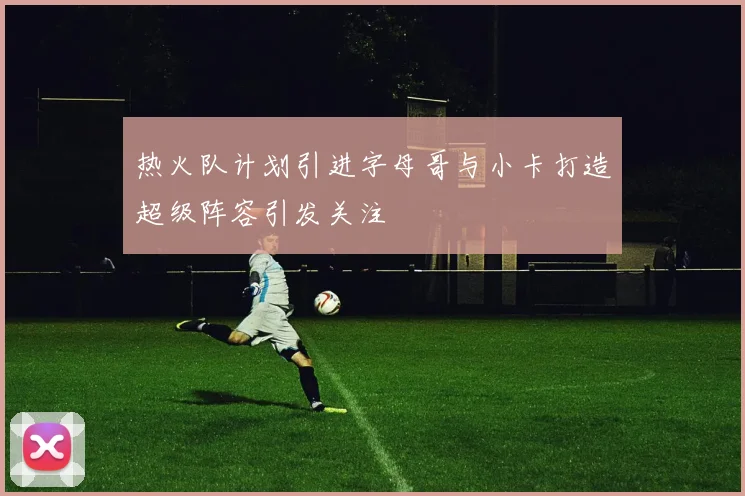 热火队计划引进字母哥与小卡打造超级阵容引发关注