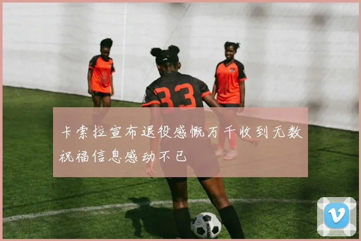 卡索拉宣布退役感慨万千收到无数祝福信息感动不已