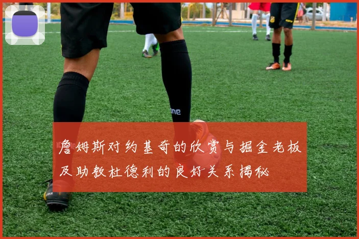 詹姆斯对约基奇的欣赏与掘金老板及助教杜德利的良好关系揭秘