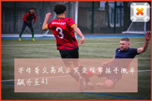 字母哥交易风云突变绿军接手概率飙升至41