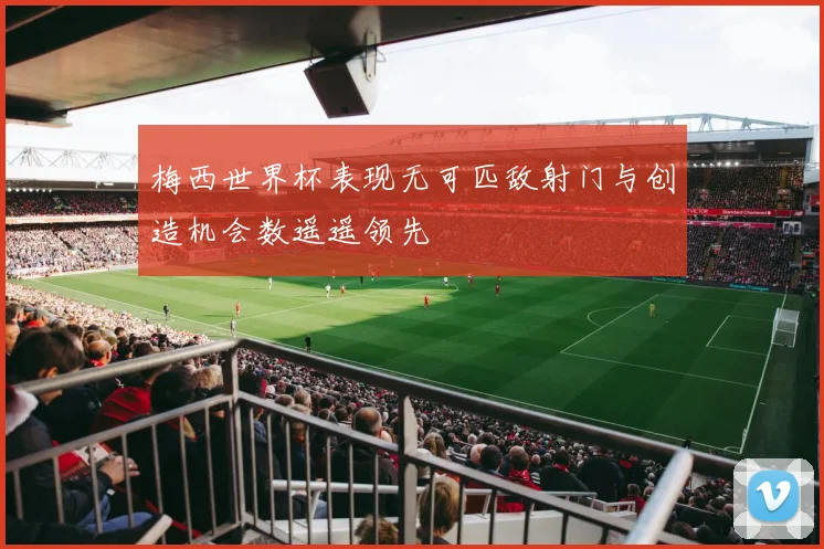 梅西世界杯表现无可匹敌射门与创造机会数遥遥领先