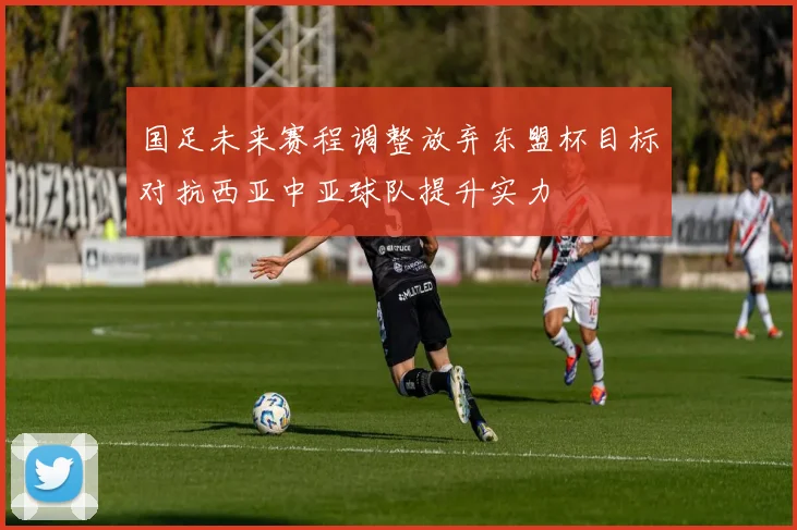 国足未来赛程调整放弃东盟杯目标对抗西亚中亚球队提升实力