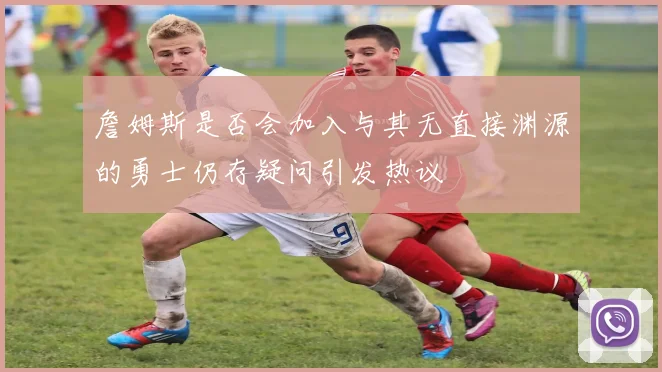 詹姆斯是否会加入与其无直接渊源的勇士仍存疑问引发热议