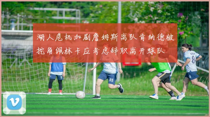 湖人危机加剧詹姆斯离队肯纳德被挖角佩林卡应考虑辞职离开球队