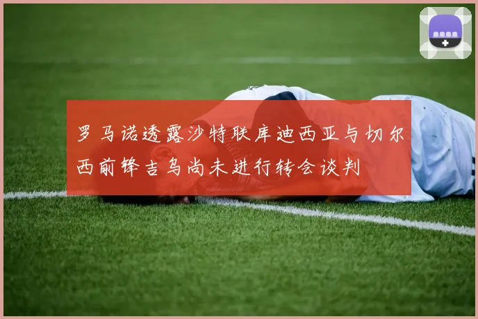 罗马诺透露沙特联库迪西亚与切尔西前锋吉乌尚未进行转会谈判