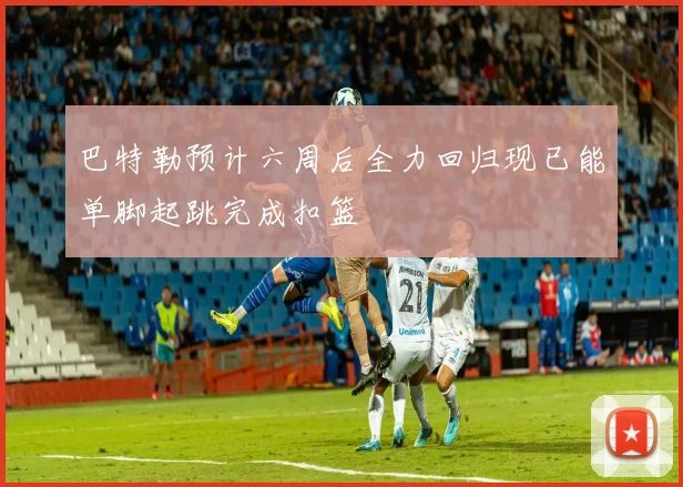 巴特勒预计六周后全力回归现已能单脚起跳完成扣篮